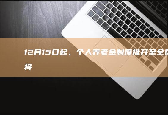 12 月 15 日起，个人养老金制度推开至全国，将对普通人带来哪些影响？与以往养老金制度相比有何变化？