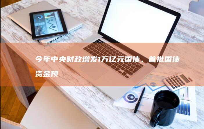 今年中央财政增发 1 万亿元国债，首批国债资金预算 2379 亿元已下达，哪些信息值得关注？